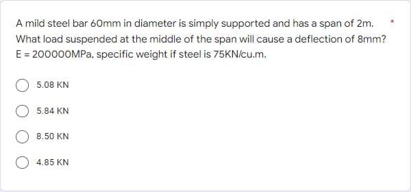A mild steel bar 60mm in diameter is simply supported and has a span of 2m.
What load suspended at the middle of the span will cause a deflection of 8mm?
E = 200000MPA, specific weight if steel is 75KN/cu.m.
5.08 KN
5.84 KN
8.50 KN
4.85 KN
