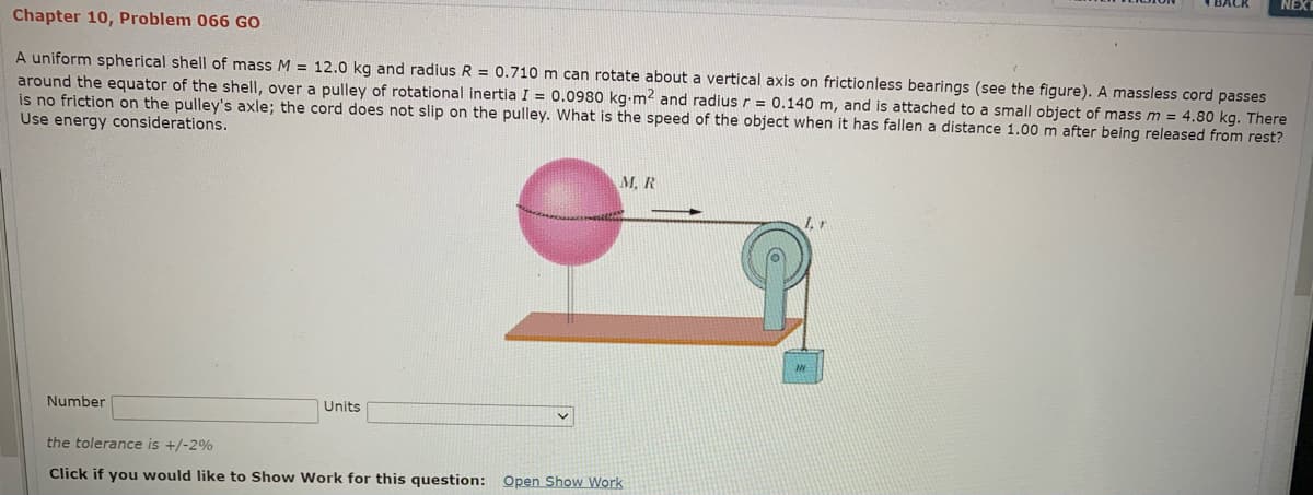 NEXT
Chapter 10, Problem 066 GO
A uniform spherical shell of mass M = 12.0 kg and radius R = 0.710 m can rotate about a vertical axis on frictionless bearings (see the figure). A massless cord passes
around the equator of the shell, over a pulley of rotational inertia I = 0.0980 kg-m2 and radius r = 0.140 m, and is attached to a small object of massm = 4.80 kg. There
is no friction on the pulley's axle; the cord does not slip on the pulley. What is the speed of the object when it has fallen a distance 1.00 m after being released from rest?
Use energy considerations.
M, R
Number
Units
the tolerance is +/-2%
Click if you would like to Show Work for this question: Open Show Work
