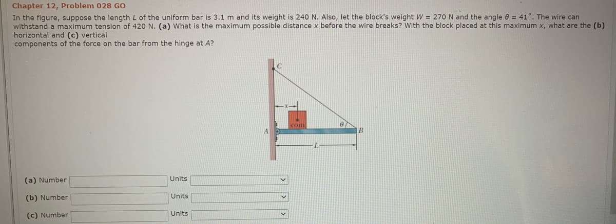 Chapter 12, Problem 028 GO
In the figure, suppose the length L of the uniform bar is 3.1 m and its weight is 240 N. Also, let the block's weight W = 270 N and the angle e = 41°. The wire can
withstand a maximum tension of 420 N. (a) What is the maximum possible distance x before the wire breaks? With the block placed at this maximum x, what are the (b)
horizontal and (c) vertical
components of the force on the bar from the hinge at A?
Com
(a) Number
Units
(b) Number
Units
(c) Number
Units
