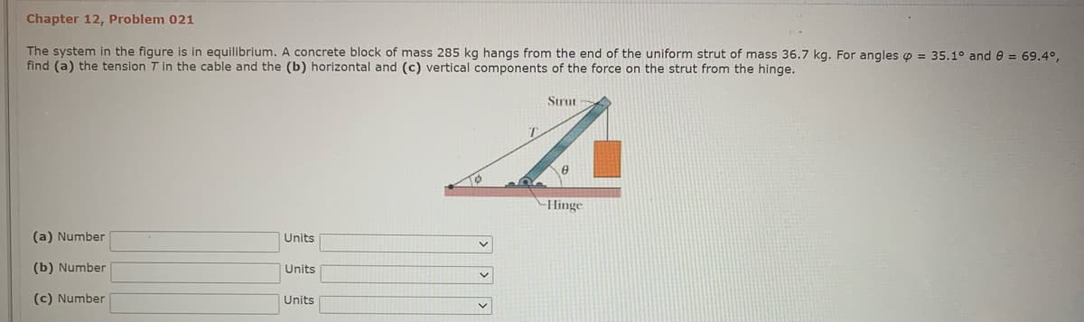 Chapter 12, Problem 021
The system in the figure is in equilibrium. A concrete block of mass 285 kg hangs from the end of the uniform strut of mass 36.7 kg. For angles o = 35.1° and e = 69.4°,
find (a) the tension T in the cable and the (b) horizontal and (c) vertical components of the force on the strut from the hinge.
Strut
Hinge
(a) Number
Units
(b) Number
Units
(c) Number
Units
