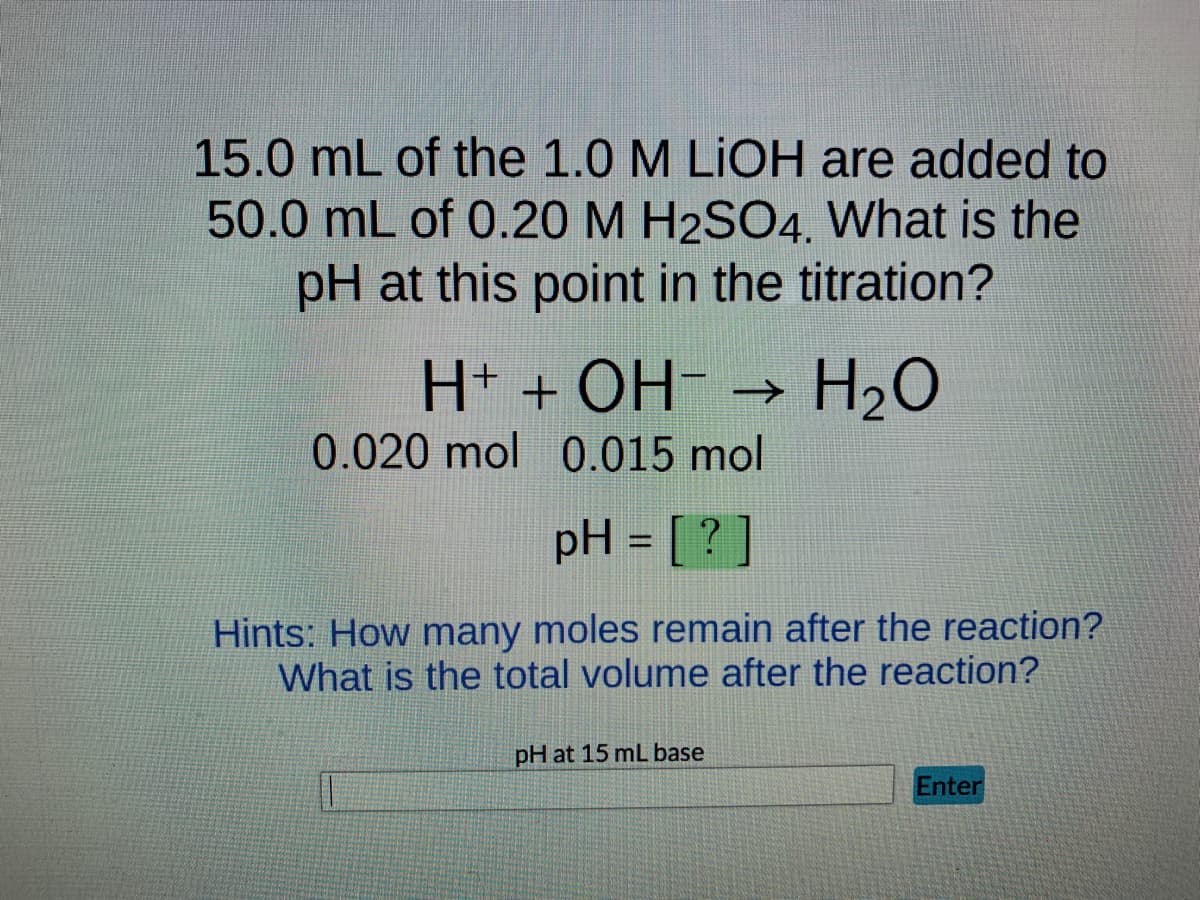 15.0 mL of the 1.0 M LiOH are added to
50.0 mL of 0.20 M H2SO4. What is the
pH at this point in the titration?
H+ + OH- →>> H₂O
0.020 mol 0.015 mol
pH = [?]
Hints: How many moles remain after the reaction?
What is the total volume after the reaction?
pH at 15 mL base
Enter