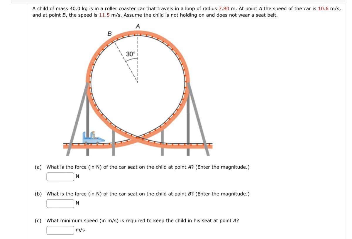 A child of mass 40.0 kg is in a roller coaster car that travels in a loop of radius 7.80 m. At point A the speed of the car is 10.6 m/s,
and at point B, the speed is 11.5 m/s. Assume the child is not holding on and does not wear a seat belt.
A
80
30°
(a) What is the force (in N) of the car seat on the child at point A? (Enter the magnitude.)
N
(b) What is the force (in N) of the car seat on the child at point B? (Enter the magnitude.)
N
(c) What minimum speed (in m/s) is required to keep the child in his seat at point A?
m/s