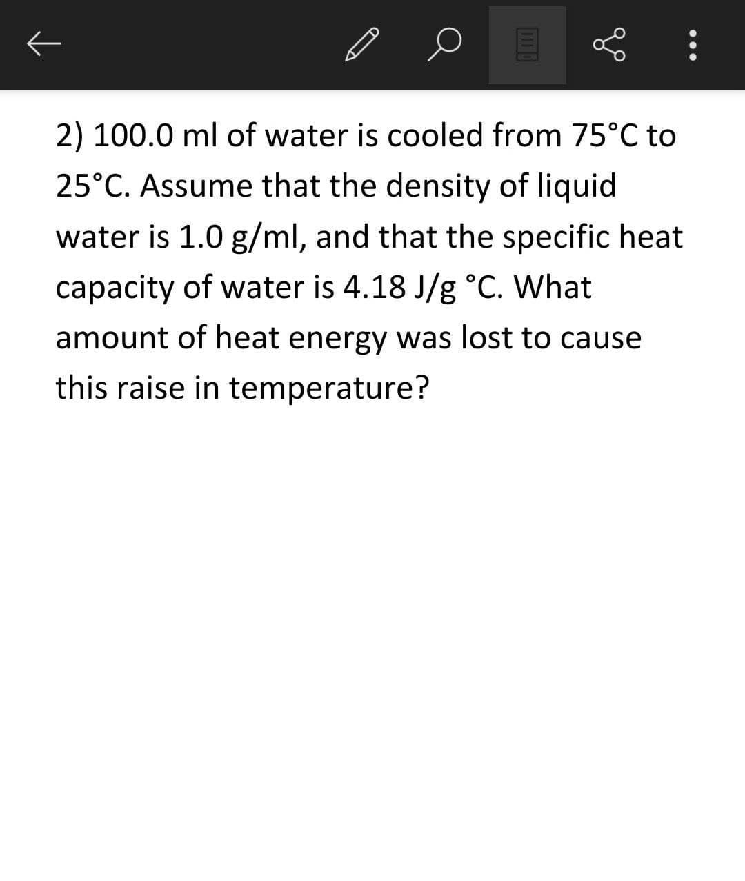 2) 100.0 ml of water is cooled from 75°C to
25°C. Assume that the density of liquid
water is 1.0 g/ml, and that the specific heat
capacity of water is 4.18 J/g °C. What
amount of heat energy was lost to cause
this raise in temperature?
