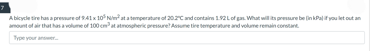 7
A bicycle tire has a pressure of 9.41 x 105 N/m² at a temperature of 20.2°C and contains 1.92 L of gas. What will its pressure be (in kPa) if you let out an
amount of air that has a volume of 100 cm³ at atmospheric pressure? Assume tire temperature and volume remain constant.
Type your answer...