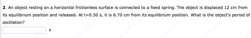 2. An object resting on a horizontal frictionless surface is connected to a fixed spring. The object is displaced 12 cm from
its equilibrium position and released. At
oscillation?
S
160 bdi
20.50
s,
it
is 6.70 cm from its equilibrium position. What is the object's period of
bd160 ™
0 bd160