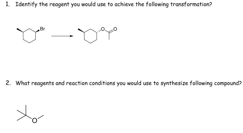 1. Identify the reagent you would use to achieve the following transformation?
Br
2. What reagents and reaction conditions you would use to synthesize following compound?
to
