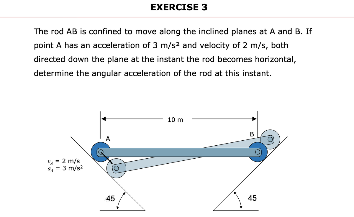 EXERCISE 3
The rod AB is confined to move along the inclined planes at A and B. If
point A has an acceleration of 3 m/s2 and velocity of 2 m/s, both
directed down the plane at the instant the rod becomes horizontal,
determine the angular acceleration of the rod at this instant.
10 m
В
A
VA = 2 m/s
3 m/s?
45
45
