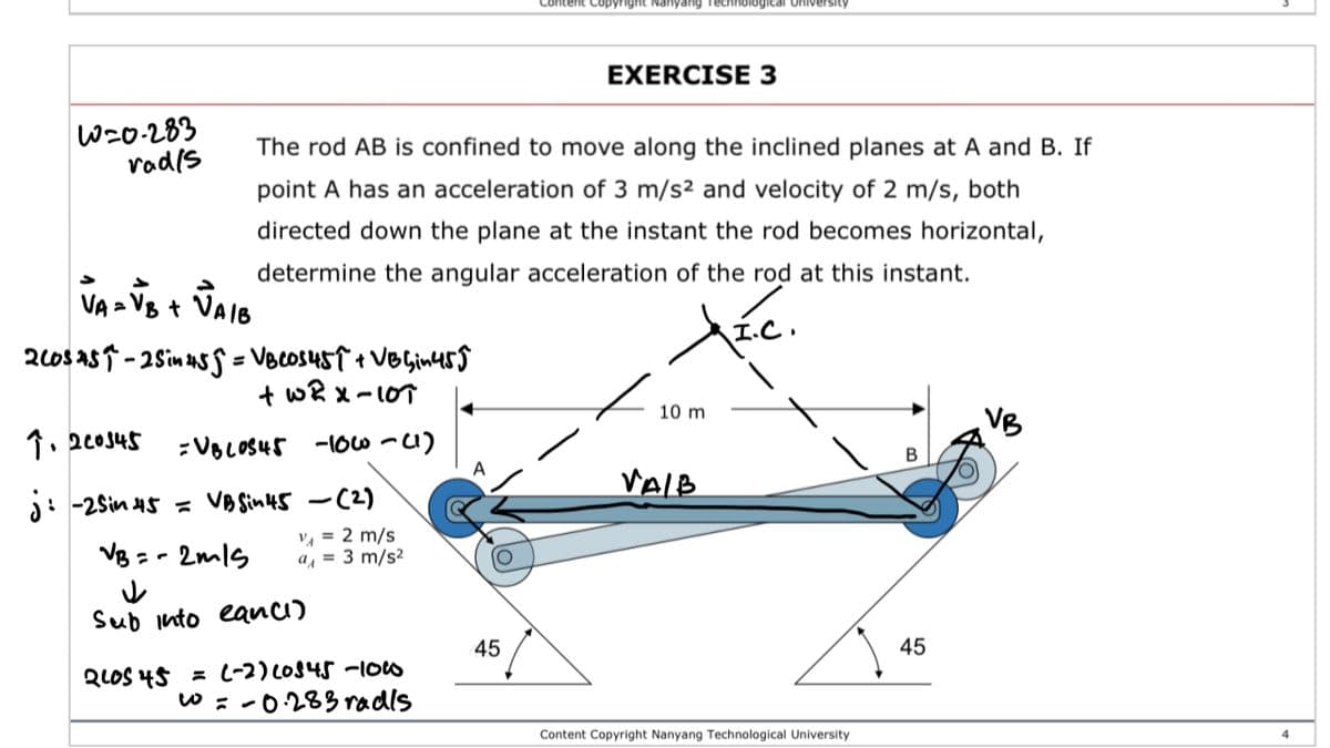 ontent Copyright Nanyang Technological University
EXERCISE 3
W=0-283
vodis
The rod AB is confined to move along the inclined planes at A and B. If
point A has an acceleration of 3 m/s² and velocity of 2 m/s, both
directed down the plane at the instant the rod becomes horizontal,
determine the angular acceleration of the rod at this instant.
VA - VB + VAIS
20s asT - 2sin us S = VBcosusT + VOGinuss
+ wR x-10T
10 m
1. 2c0s45
:VBLOS45 -10o-1)
VAIB
j: -2Sin 45 VA Sin45 -C2)
V, = 2 m/s
a, = 3 m/s²
VB - - 2mls
Sub into eanci)
45
45
QLOS 45 = (-2) LO845 -1ow
w : -0283 radls
Content Copyright Nanyang Technological University
