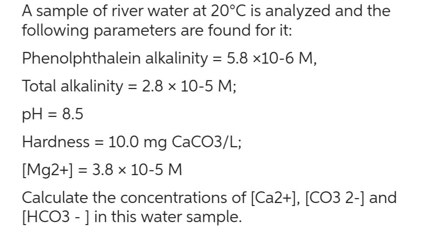 A sample of river water at 20°C is analyzed and the
following parameters are found for it:
Phenolphthalein alkalinity = 5.8 ×10-6 M,
Total alkalinity = 2.8 × 10-5 M;
pH = 8.5
Hardness = 10.0 mg CaCO3/L;
[Mg2+] = 3.8 x 10-5 M
Calculate the concentrations of [Ca2+], [CO3 2-] and
[HCO3 - ] in this water sample.