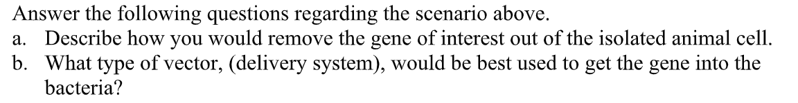 Answer the following questions regarding the scenario above.
a. Describe how you would remove the gene of interest out of the isolated animal cell.
b. What type of vector, (delivery system), would be best used to get the gene into the
bacteria?

