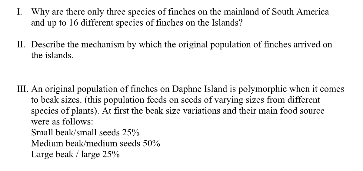 I. Why are there only three species of finches on the mainland of South America
and up to 16 different species of finches on the Islands?
II. Describe the mechanism by which the original population of finches arrived on
the islands.
III. An original population of finches on Daphne Island is polymorphic when it comes
to beak sizes. (this population feeds on seeds of varying sizes from different
species of plants). At first the beak size variations and their main food source
were as follows:
Small beak/small seeds 25%
Medium beak/medium seeds 50%
Large beak / large 25%
