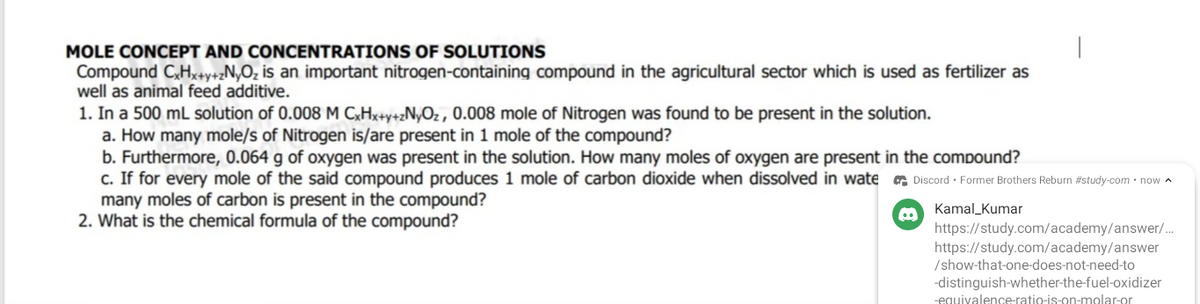 MOLE CONCEPT AND CONCENTRATIONS OF SOLUTIONS
Compound CxHx+y+zNyO₂ is an important nitrogen-containing compound in the agricultural sector which is used as fertilizer as
well as animal feed additive.
1. In a 500 mL solution of 0.008 M CxHx+y+zNyOz, 0.008 mole of Nitrogen was found to be present in the solution.
a. How many mole/s of Nitrogen is/are present in 1 mole of the compound?
b. Furthermore, 0.064 g of oxygen was present in the solution. How many moles of oxygen are present in the compound?
c. If for every mole of the said compound produces 1 mole of carbon dioxide when dissolved in wate
many moles of carbon is present in the compound?
2. What is the chemical formula of the compound?
|
Discord Former Brothers Reburn #study-com • now
Kamal Kumar
https://study.com/academy/answer/...
https://study.com/academy/answer
/show-that-one-does-not-need-to
-distinguish-whether-the-fuel-oxidizer
-equivalence-ratio-is-on-molar-or