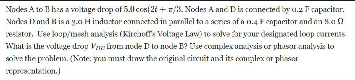 Nodes A to B has a voltage drop of 5.0 cos(2t + /3. Nodes A and D is connected by 0.2 F capacitor.
Nodes D and B is a 3.0 H inductor connected in parallel to a series of a 0.4 F capacitor and an 8.0
resistor. Use loop/mesh analysis (Kirchoff's Voltage Law) to solve for your designated loop currents.
What is the voltage drop VDB from node D to node B? Use complex analysis or phasor analysis to
solve the problem. (Note: you must draw the original circuit and its complex or phasor
representation.)