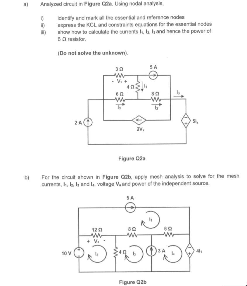 a)
b)
Analyzed circuit in Figure Q2a. Using nodal analysis,
i)
ii)
iii)
identify and mark all the essential and reference nodes
express the KCL and constraints equations for the essential nodes
show how to calculate the currents 1₁, 12, 13 and hence the power of
6 resistor.
(Do not solve the unknown).
2 A
10 V
352
ww
- Vx+
12Ω
ww
+ V₂ -
692
ww
ly
4Ω
Figure Q2a
5 A
4Ω
2Vx
8 Ω
For the circuit shown in Figure Q2b, apply mesh analysis to solve for the mesh
currents, 1₁, 12, 13 and 14, voltage V₁ and power of the independent source.
5 A
Figure Q2b
802
1₂
1₁
6 Ω
in
13
3 A
5ly
41₁