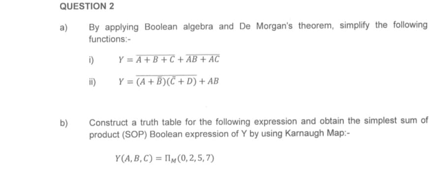 QUESTION 2
By applying Boolean algebra and De Morgan's theorem, simplify the following
functions:-
a)
b)
i)
ii)
Y = A + B + C + AB + AC
Y = (A + B)(C+D) + AB
Construct a truth table for the following expression and obtain the simplest sum of
product (SOP) Boolean expression of Y by using Karnaugh Map:-
Y(A, B, C) IIM (0,2,5,7)
=