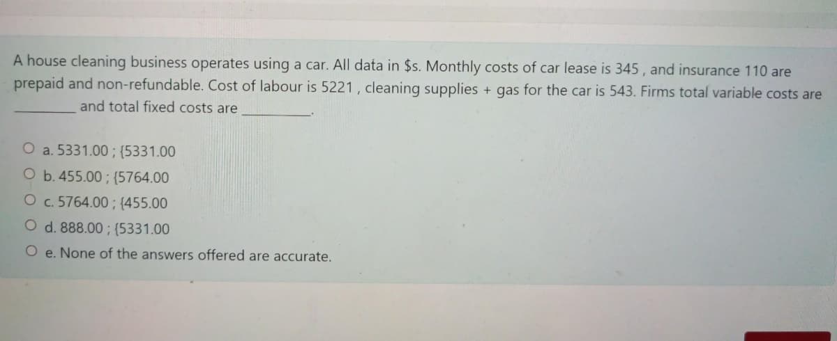 A house cleaning business operates using a car. All data in $s. Monthly costs of car lease is 345 , and insurance 110 are
prepaid and non-refundable. Cost of labour is 5221 , cleaning supplies + gas for the car is 543. Firms total variable costs are
and total fixed costs are
O a. 5331.00 ; {5331.00
O b. 455.00 ; {5764.00
O c. 5764.00 ; {455.00
O d. 888.00 ; {5331.00
O e. None of the answers offered are accurate.
