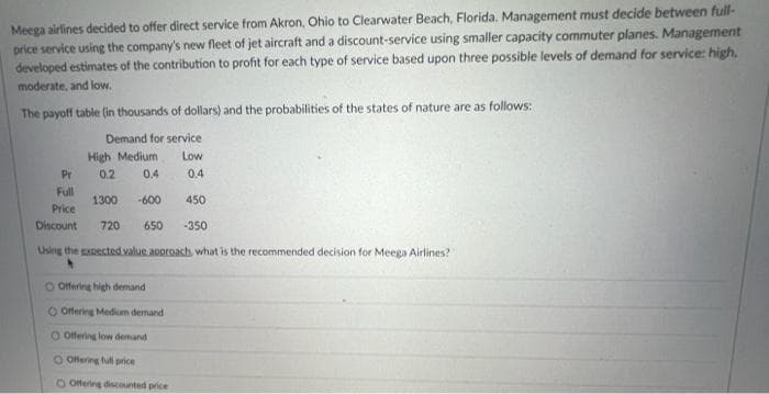 Meega airlines decided to offer direct service from Akron, Ohio to Clearwater Beach, Florida. Management must decide between full-
price service using the company's new fleet of jet aircraft and a discount-service using smaller capacity commuter planes. Management
developed estimates of the contribution to profit for each type of service based upon three possible levels of demand for service: high,
moderate, and lovw.
The payoff table (in thousands of dollars) and the probabilities of the states of nature are as follows:
Demand for service
High Medium
Low
Pr
0.2
0.4
0.4
Full
1300
-600
450
Price
Discount
720
650
-350
Using the gxpected value approach what is the recommended decision for Meega Airlines?
O Offering high demand
O Offering Medium demand
O Offering low demand
O Offering full price
O Offering discounted price
