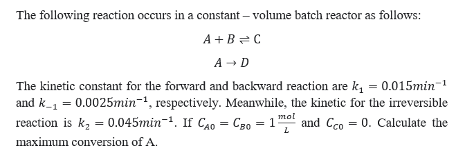 The following reaction occurs in a constant - volume batch reactor as follows:
A+B=C
A → D
The kinetic constant for the forward and backward reaction are k₁ = 0.015min¯¹
and k_₁ = 0.0025min-¹, respectively. Meanwhile, the kinetic for the irreversible
reaction is k₂ = 0.045min-¹. If CAO СBO = 1 and Cco 0. Calculate the
mol
L
maximum conversion of A.
=
