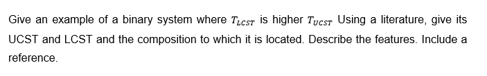 Give an example of a binary system where TLCST is higher TucST Using a literature, give its
UCST and LCST and the composition to which it is located. Describe the features. Include a
reference.