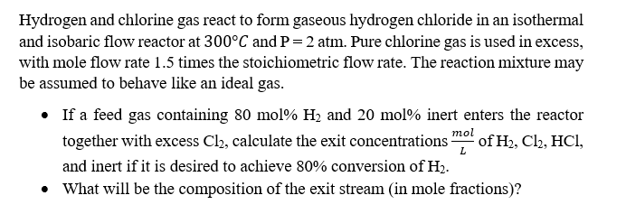 Hydrogen and chlorine gas react to form gaseous hydrogen chloride in an isothermal
and isobaric flow reactor at 300°C and P = 2 atm. Pure chlorine gas is used in excess,
with mole flow rate 1.5 times the stoichiometric flow rate. The reaction mixture may
be assumed to behave like an ideal gas.
• If a feed gas containing 80 mol % H₂ and 20 mol% inert enters the reactor
together with excess Cl₂, calculate the exit concentrations of H₂, Cl2, HCl,
and inert if it is desired to achieve 80% conversion of H₂.
• What will be the composition of the exit stream (in mole fractions)?
mol
L