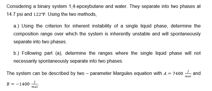 Considering a binary system 1,4-epoxybutane and water. They separate into two phases at
14.7 psi and 122°F. Using the two methods,
a.) Using the criterion for inherent instability of a single liquid phase, determine the
composition range over which the system is inherently unstable and will spontaneously
separate into two phases.
b.) Following part (a), determine the ranges where the single liquid phase will not
necessarily spontaneously separate into two phases.
The system can be described by two - parameter Margules equation with A = 7400 and
B = -1400
mol
mol