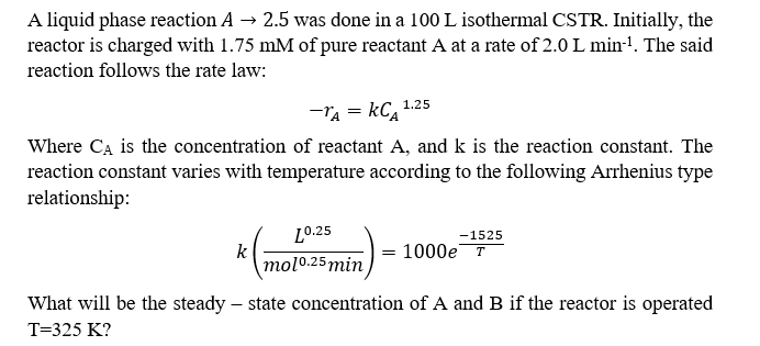 A liquid phase reaction A- → 2.5 was done in a 100 L isothermal CSTR. Initially, the
reactor is charged with 1.75 mM of pure reactant A at a rate of 2.0 L min-¹. The said
reaction follows the rate law:
-TA = KCA
Where CA is the concentration of reactant A, and k is the reaction constant. The
reaction constant varies with temperature according to the following Arrhenius type
relationship:
k
L⁰.25
mol0.25 min
1.25
=
1000e
-1525
What will be the steady-state concentration of A and B if the reactor is operated
T=325 K?