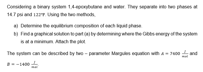 Considering a binary system 1,4-epoxybutane and water. They separate into two phases at
14.7 psi and 122°F. Using the two methods,
a) Determine the equilibrium composition of each liquid phase.
b) Find a graphical solution to part (a) by determining where the Gibbs energy of the system
is at a minimum. Attach the plot.
The system can be described by two - parameter Margules equation with A = 7400 and
J
mol
B = -1400
mol