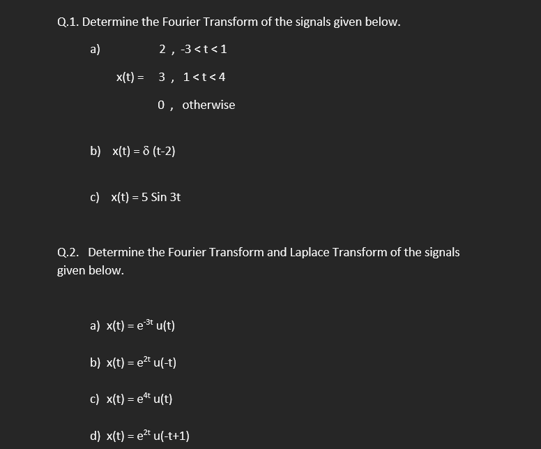 Q.1. Determine the Fourier Transform of the signals given below.
a)
2, -3 <t<1
x(t) = 3 ,
1<t< 4
0, otherwise
b) x(t) = & (t-2)
c) x(t) = 5 Sin 3t
Q.2. Determine the Fourier Transform and Laplace Transform of the signals
given below.
a) x(t) = e3t u(t)
b) x(t) = e2" u(-t)
c) x(t) = et u(t)
d) x(t) = e2" u(-t+1)
