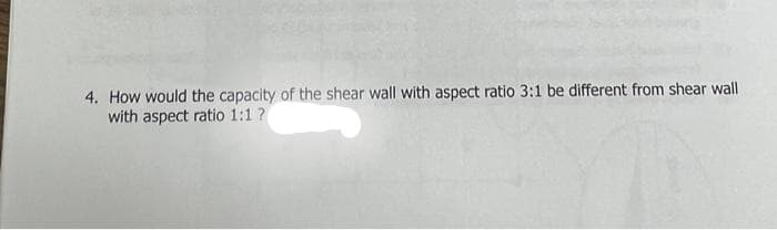 4. How would the capacity of the shear wall with aspect ratio 3:1 be different from shear wall
with aspect ratio 1:1 ?
