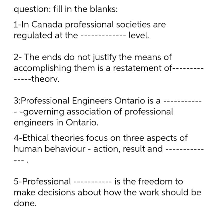 question: fill in the blanks:
1-In Canada professional societies are
regulated at the
level.
2- The ends do not justify the means of
accomplishing them is a restatement of-
----theorv.
3:Professional Engineers Ontario is a
- -governing association of professional
engineers in Ontario.
4-Ethical theories focus on three aspects of
human behaviour - action, result and
5-Professional -
is the freedom to
make decisions about how the work should be
done.
