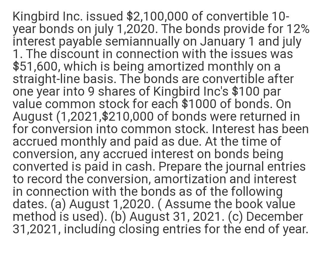 Kingbird Inc. issued $2,100,000 of convertible 10-
year bonds on july 1,2020. The bonds provide for 12%
interest payable semiannually on January 1 and july
1. The discount in connection with the issues was
$51,600, which is being amortized monthly on a
straight-line basis. The bonds are convertible after
one year into 9 shares of Kingbird Inc's $100 par
value common stock for each $1000 of bonds. On
August (1,2021,$210,000 of bonds were returned in
for conversion into common stock. Interest has been
accrued monthly and paid as due. At the time of
conversion, any accrued interest on bonds being
converted is paid in cash. Prepare the journal entries
to record the conversion, amortization and interest
in connection with the bonds as of the following
dates. (a) August 1,2020. ( Assume the book value
method is used). (b) August 31, 2021. (c) December
31,2021, including closing entries for the end of year.
