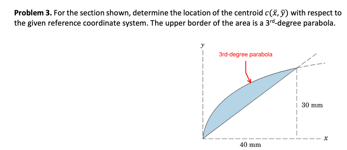 Problem 3. For the section shown, determine the location of the centroid c(x, y) with respect to
the given reference coordinate system. The upper border of the area is a 3rd-degree parabola.
y
I
1
3rd-degree parabola
40 mm
| 30 mm