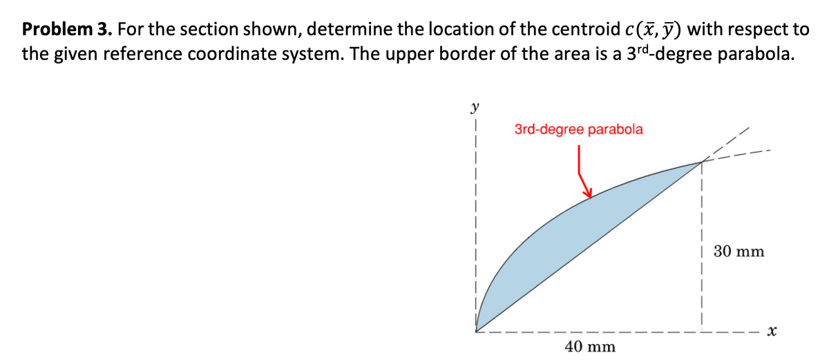 Problem 3. For the section shown, determine the location of the centroid c(x, y) with respect to
the given reference coordinate system. The upper border of the area is a 3rd-degree parabola.
y
I
3rd-degree parabola
40 mm
| 30 mm