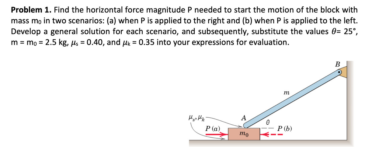 Problem 1. Find the horizontal force magnitude P needed to start the motion of the block with
mass mo in two scenarios: (a) when P is applied to the right and (b) when P is applied to the left.
Develop a general solution for each scenario, and subsequently, substitute the values 0= 25°,
m = mo = 2.5 kg, μs = 0.40, and μk = 0.35 into your expressions for evaluation.
Hs> Hk
P (a)
A
mo
Ө
m
P (b)
B