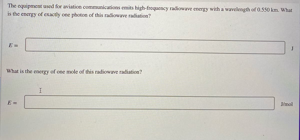 The equipment used for aviation communications emits high-frequency radiowave energy with a wavelength of 0.550 km. What
is the energy of exactly one photon of this radiowave radiation?
E =
J
What is the energy of one mole of this radiowave radiation?
E =
J/mol
