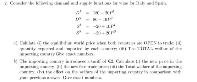 2. Consider the following demand and supply functions for wine for Italy and Spain.
D'
180 – 20P'
DS
80 – 10PS
s'
-20 + 10P'
-20 + 20PS
a) Calulate (i) the equilibrium world price when both countries are OPEN to trade; (ii)
quantity exported and imported by each country; (iii) The TOTAL welfare of the
importing country.Give exact numbers.
b) The importing country introduces a tariff of €2. Calculate (i) the new price in the
importing country; (ii) the new free trade price; (iii) the Total welfare of the importing
country; (iv) the effect on the welfare of the importing country in comparison with
your previous answer. Give exact numbers.
