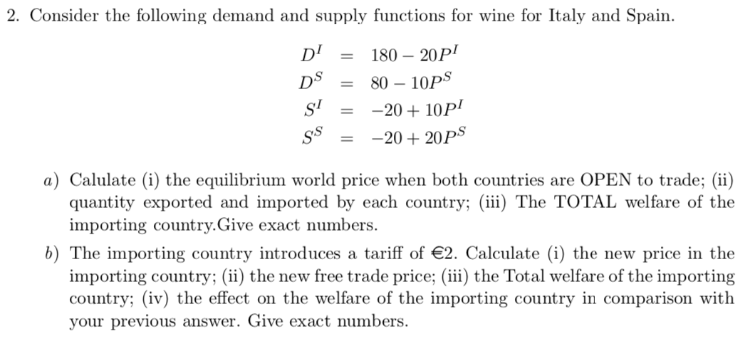 2. Consider the following demand and supply functions for wine for Italy and Spain.
D'
180 – 20P'
DS
80 – 10PS
SI
-20 + 10P!
-20 + 20PS
a) Calulate (i) the equilibrium world price when both countries are OPEN to trade; (ii)
quantity exported and imported by each country; (iii) The TOTAL welfare of the
importing country.Give exact numbers.
b) The importing country introduces a tariff of €2. Calculate (i) the new price in the
importing country; (ii) the new free trade price; (iii) the Total welfare of the importing
country; (iv) the effect on the welfare of the importing country in comparison with
your previous answer. Give exact numbers.
