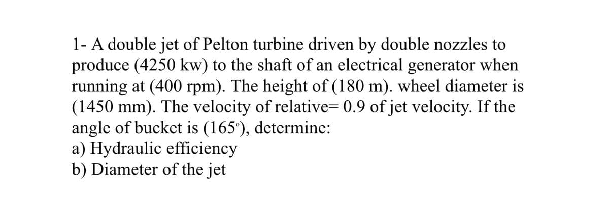 1- A double jet of Pelton turbine driven by double nozzles to
produce (4250 kw) to the shaft of an electrical generator when
running at (400 rpm). The height of (180 m). wheel diameter is
(1450 mm). The velocity of relative= 0.9 of jet velocity. If the
angle of bucket is (165'), determine:
a) Hydraulic efficiency
b) Diameter of the jet
