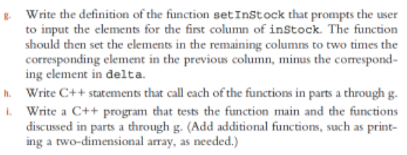 Write the definition of the function setInstock that prompts the user
to input the elements for the first column of inStock. The function
should then set the elements in the remaining columns to two times the
corresponding element in the previous column, minus the correspond-
ing element in delta.
h. Write C++ statements that call each of the functions in parts a through g.
i. Write a C++ program that tests the function main and the functions
discussed in parts a through g. (Add additional functions, such as print-
ing a two-dimensional array, as needed.)

