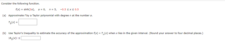Consider the following function.
f(x) = sinh(3x), a = 0, n = 5, -0.5 ≤ x ≤ 0.5
(a) Approximate f by a Taylor polynomial with degreen at the number a.
T5(x) =
(b) Use Taylor's Inequality to estimate the accuracy of the approximation f(x) T(x) when x lies in the given interval. (Round your answer to four decimal places.)
IRg(x)| s