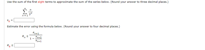 Use the sum of the first eight terms to approximate the sum of the series below. (Round your answer to three decimal places.)
Estimate the error using the formula below. (Round your answer to four decimal places.)
an+1
Rg S
R₁ S
1-
*n+2
*n+1