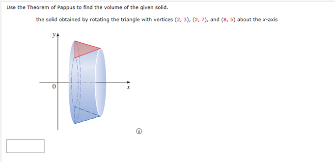 Use the Theorem of Pappus to find the volume of the given solid.
the solid obtained by rotating the triangle with vertices (2, 3), (2, 7), and (8, 5) about the x-axis
0