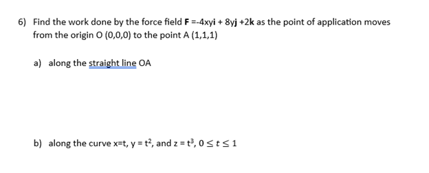 6) Find the work done by the force field F =-4xyi + 8yj +2k as the point of application moves
from the origin 0 (0,0,0) to the point A (1,1,1)
a) along the straight line OA
b) along the curve x=t, y = t2, and z = t³, 0 ≤t≤1