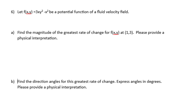 6) Let f(xxx)=3xy²-x² be a potential function of a fluid velocity field.
a) Find the magnitude of the greatest rate of change for f(x,y) at (1,3). Please provide a
physical interpretation.
b) Find the direction angles for this greatest rate of change. Express angles in degrees.
Please provide a physical interpretation.