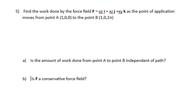 5) Find the work done by the force field F =-yzi+xz j +xy k as the point of application
moves from point A (1,0,0) to the point B (1,0,2)
a) Is the amount of work done from point A to point B independent of path?
b) Is F a conservative force field?