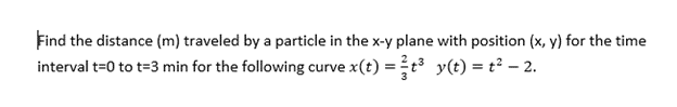 Find the distance (m) traveled by a particle in the x-y plane with position (x, y) for the time
interval t=0 to t=3 min for the following curve x(t) = ²t³ y(t) = t² — 2.