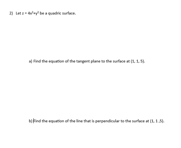 2) Let z = 4x²+y² be a quadric surface.
a) Find the equation of the tangent plane to the surface at (1, 1, 5).
b) Find the equation of the line that is perpendicular to the surface at (1, 1,5).