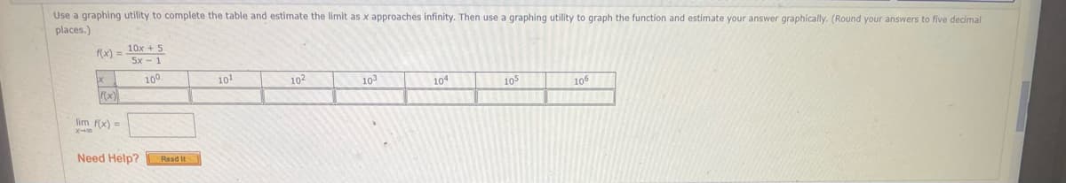 Use a graphing utility to complete the table and estimate the limit as x approaches infinity. Then use a graphing utility to graph the function and estimate your answer graphically. (Round your answers to five decimal
places.)
10x + 5
5x -1
f(x) =
100
101
102
10
104
105
106
F(x)
lim f(x) =
Need Help?
Read It
