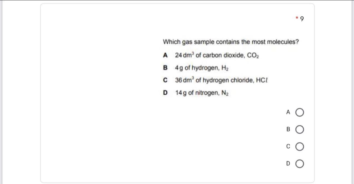 * 9
Which gas sample contains the most molecules?
A 24 dm of carbon dioxide, CO,
B 4g of hydrogen, H2
C 36 dm of hydrogen chloride, HCI
D 14g of nitrogen, N2
A O
В
C
D
