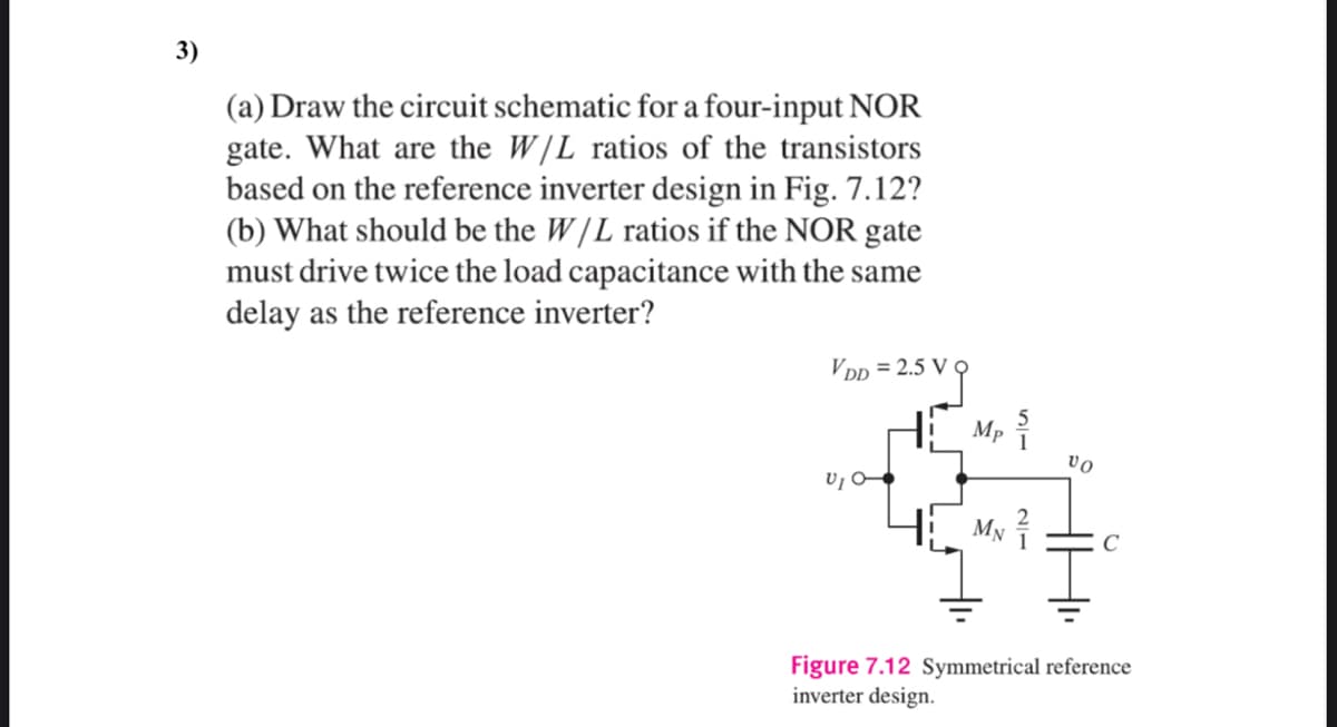 3)
(a) Draw the circuit schematic for a four-input NOR
gate. What are the W/L ratios of the transistors
based on the reference inverter design in Fig. 7.12?
(b) What should be the W /L ratios if the NOR gate
must drive twice the load capacitance with the same
delay as the reference inverter?
VDp = 2.5 V
Mp
vo
My
C
Figure 7.12 Symmetrical reference
inverter design.
